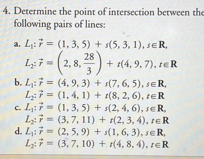 Determine the point of intersection between the 
following pairs of lines: 
a. L_1:vector r=(1,3,5)+s(5,3,1), s∈ R,
L_2:vector r=(2,8, 28/3 )+t(4,9,7), t∈ R
b. L_1:vector r=(4,9,3)+s(7,6,5), s∈ R,
L_2:vector r=(1,4,1)+t(8,2,6), t∈ R
C. L_1:vector r=(1,3,5)+s(2,4,6), s∈ R,
L_2:vector r=(3,7,11)+t(2,3,4), t∈ R
d. L_1:vector r=(2,5,9)+s(1,6,3), s∈ R,
L_2:vector r=(3,7,10)+t(4,8,4), t∈ R