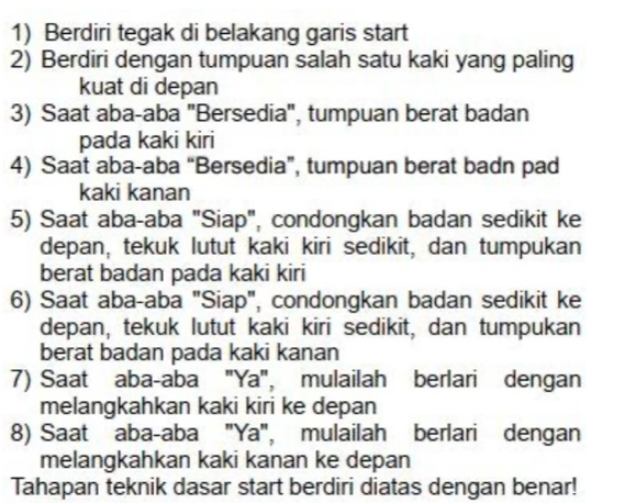 Berdiri tegak di belakang garis start 
2) Berdiri dengan tumpuan salah satu kaki yang paling 
kuat di depan 
3) Saat aba-aba "Bersedia", tumpuan berat badan 
pada kaki kiri 
4) Saat aba-aba “Bersedia”, tumpuan berat badn pad 
kaki kanan 
5) Saat aba-aba "Siap", condongkan badan sedikit ke 
depan, tekuk lutut kaki kiri sedikit, dan tumpukan 
berat badan pada kaki kiri 
6) Saat aba-aba "Siap", condongkan badan sedikit ke 
depan, tekuk lutut kaki kiri sedikit, dan tumpukan 
berat badan pada kaki kanan 
7) Saat aba-aba "Ya", mulailah berlari dengan 
melangkahkan kaki kiri ke depan 
8) Saat aba-aba "Ya", mulailah berlari dengan 
melangkahkan kaki kanan ke depan 
Tahapan teknik dasar start berdiri diatas dengan benar!