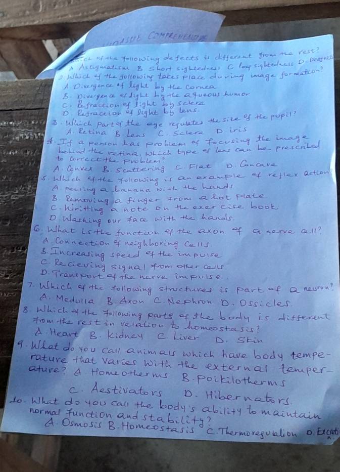 unisot Compeenctay
Eet of the following defects is different from the rest?
A As tagmatcom B short sighteduess C lang sightedzess D. Deafnes
D Whicl of the following takes place duving mage formation?
A D. vergence of Right by the comea
B. Divergence ef lighe bathe agueous Lumor
C. Defraction of light by sciera
D. Refraction of Dight by lens
3. Which partor the age requlates the site of the pupil
A. Betina B Lens C. sclere D iris
4. If a penson has problem of focusing the image
behind the retine, Whech type of lens can be prescrited
to Correcethe problem?
A Convex B. scattening C. Flat D Concave
5. Which of the following is an example of reflex action
A. pealing a banana with ahe hands
B. Removing a finger from a hot plate
C. Wiritting a note on the exercise book
D Washing our face with the hands
6 What is the function of the axon of a nerve call?
A. Connection of neighboring Cells
3. Increasing speed ef the impuise
C Recieving sigual from other calls
D. Trawsport of the nerve impuise.
7. Which of the following stuctures is part of a neuron?
A. Medulla B Axow C. Nephron D. Ossicles
8 Which of the following parts of the body is different
from the rest in velation to homeestasis?
A Heart B. kidney e. Liver D. Stin
9. What do you call animals which have body tempe-
rature that varies with the external temper-
ature? A Homeotherms B. poikilotherms
C. Aestivators D. Hibernators.
10. What do you call the body's ability to maintain
normal function and stability?
A Osmosis B. Homeostasis C. Thermoregolation o Excht