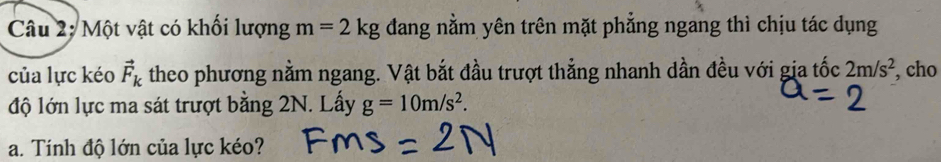 Một vật có khối lượng m=2kg đang nằm yên trên mặt phẳng ngang thì chịu tác dụng 
của lực kéo vector F_k theo phương nằm ngang. Vật bắt đầu trượt thẳng nhanh dần đều với gia tốc 2m/s^2 , cho 
độ lớn lực ma sát trượt bằng 2N. Lấy g=10m/s^2. 
a. Tính độ lớn của lực kéo?