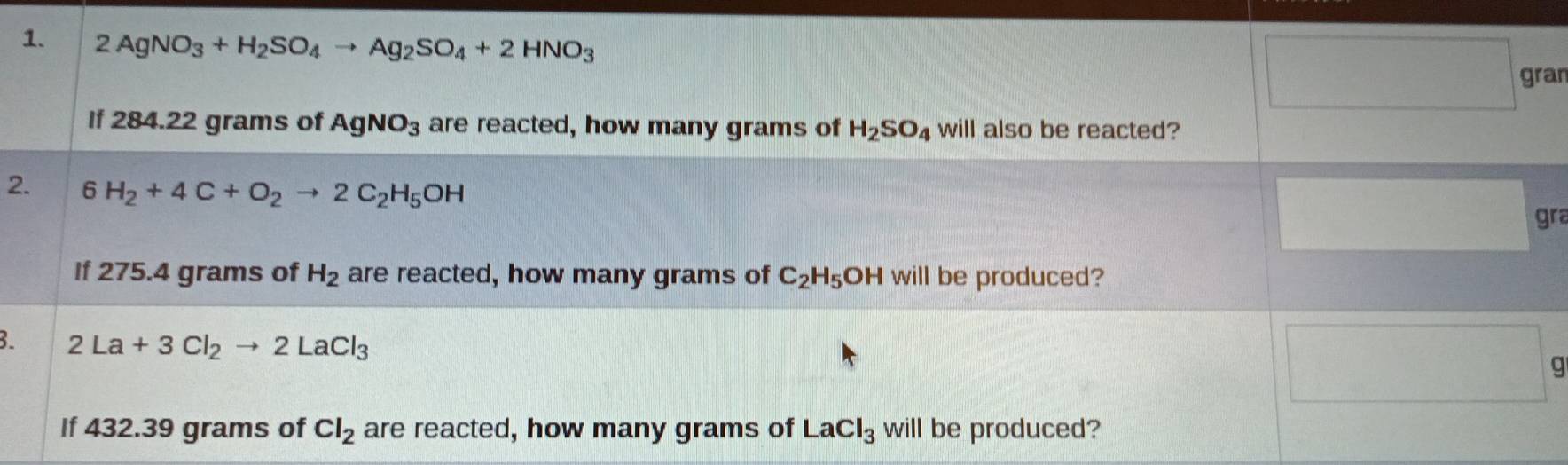 2AgNO_3+H_2SO_4to Ag_2SO_4+2HNO_3
gran 
If 284.22 grams of AgNO_3 are reacted, how many grams of H_2SO_4 will also be reacted? 
2. 6 H_2+4C+O_2to 2C_2H_5OH
gra 
If 275.4 grams of H_2 are reacted, how many grams of C_2H_5 OH will be produced? 
3. 2La+3Cl_2to 2LaCl_3
g 
If 432.39 grams of Cl_2 are reacted, how many grams of LaCl_3 will be produced?