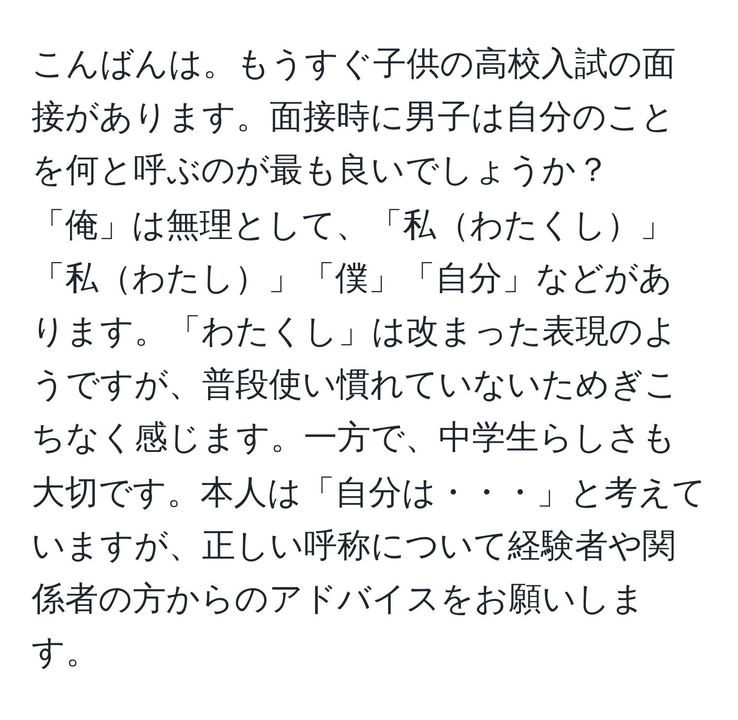 こんばんは。もうすぐ子供の高校入試の面接があります。面接時に男子は自分のことを何と呼ぶのが最も良いでしょうか？「俺」は無理として、「私わたくし」「私わたし」「僕」「自分」などがあります。「わたくし」は改まった表現のようですが、普段使い慣れていないためぎこちなく感じます。一方で、中学生らしさも大切です。本人は「自分は・・・」と考えていますが、正しい呼称について経験者や関係者の方からのアドバイスをお願いします。