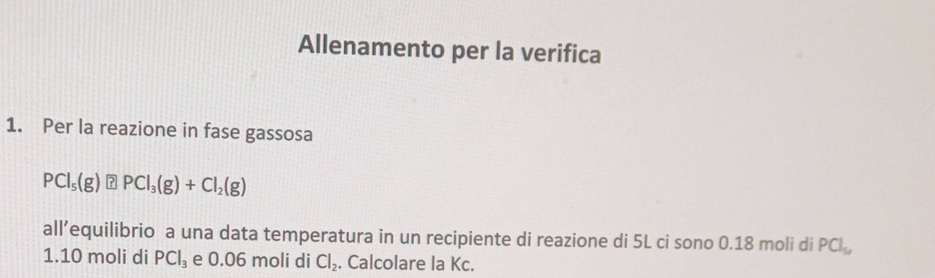 Allenamento per la verifica 
1. Per la reazione in fase gassosa
PCl_5(g) ?PCl_3(g)+Cl_2(g)
all’equilibrio a una data temperatura in un recipiente di reazione di 5L ci sono 0.18 moli di PCl_5, 
1. 10 moli di PCl_3 e 0.06 moli di Cl_2. Calcolare la Kc.