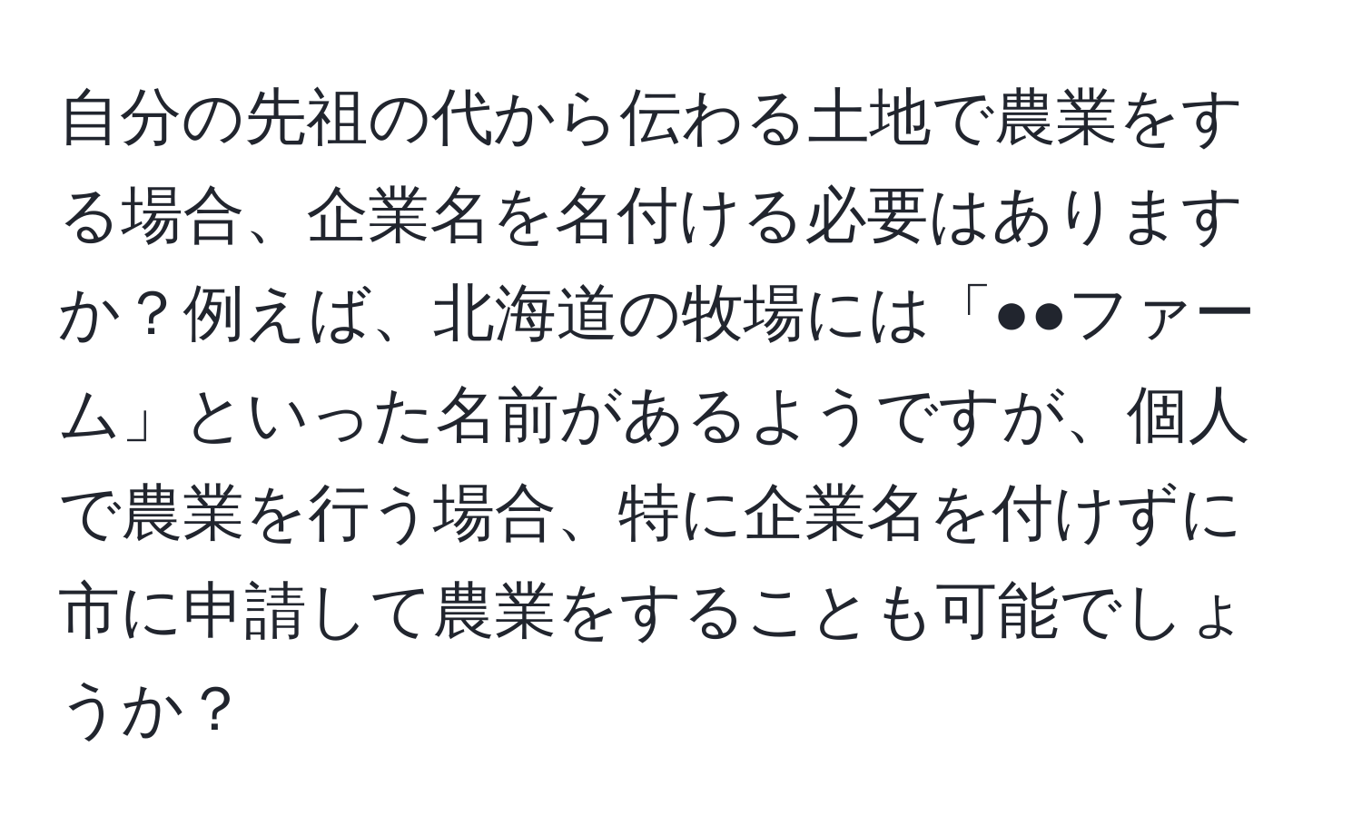 自分の先祖の代から伝わる土地で農業をする場合、企業名を名付ける必要はありますか？例えば、北海道の牧場には「●●ファーム」といった名前があるようですが、個人で農業を行う場合、特に企業名を付けずに市に申請して農業をすることも可能でしょうか？