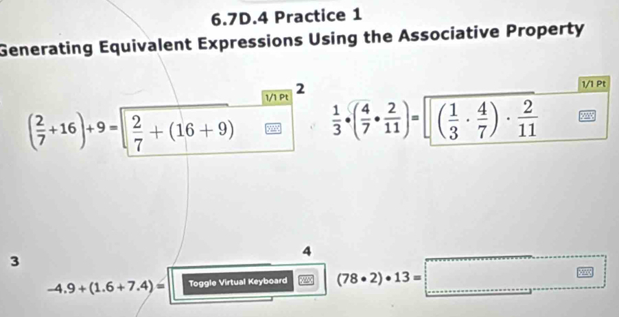 6.7D.4 Practice 1 
Generating Equivalent Expressions Using the Associative Property 
1/1 Pt 2 
1/1 Pt
( 2/7 +16)+9= 2/7 +(16+9)
 1/3 · ( 4/7 ·  2/11 )=sqrt((frac 1)3·  4/7 )·  2/11 
4
3
□ 
-4.9+(1.6+7.4)= Toggle Virtual Keyboard (78· 2)· 13= □ _ 