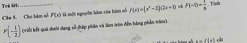 Trả lời: _và F(-1)= 1/6 . Tính 
Câu 5. Cho hàm số F(x) là một nguyên hàm của hàm số f(x)=(x^2-2)(2x+1)
F(- 1/2 ) (viết kết quả dưới dạng số thập phân và làm tròn đến hàng phần trăm). 
b àm số y=f(x) cắt