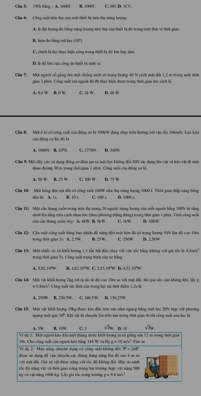 1Wh bằng : A. 3600J. B. 1000J. C. 60J. D. 1CV.
Câu 6: Công suất tiêu thụ của một thiết bị tiêu thụ năng lượng
A. là đại lượng đo bằng năng lượng tiêu thụ của thiết bị đó trong một đơn vị thời gian.
B. luôn đo bằng mã lực (HP).
C. chính là lực thực hiện công trong thiết bị đó lớn hay nhỏ.
D. là độ lớn của công do thiết bị sinh ra.
Câu 7: Một người cố gắng ôm một chồng sách có trọng lượng 40 N cách mặt đất 1,2 m trong suốt thời
gian 2 phút. Công suất mà người đó đã thực hiện được trong thời gian ôm sách là
A. 0,4 W. B. 0 W. C. 24 W . D. 48 W.
Câu 8: Một ô tô có công suất của động cơ là 100kW đang chạy trên đường với vận tốc 36km/h. Lực kéo
của động cơ lúc đó là
A. 1000N. B. 10⁴N. C. 2778N. D. 3 60N.
Câu 9: Một dây cáo sử dụng động cơ điện tạo ra một lực không đổi 50N tác dụng lên vật và kéo vật đi một
đoan đường 30 m trong thời gian 1 phút. Công suất của động cơ là
A. 50 W. B. 25 W C. 100 W . D. 75 W.
Câu 10: Một bóng đèn sợi đốt có công suất 100W tiêu thụ năng lượng 1000 J. Thời gian thắp sáng bóng
đèn là: A. 1s. B. 10 s. C. 100 s. D. 100( s.
Câu 11: Một cầu thang cuốn trong siêu thị mang 20 người, trọng lượng của mỗi người bằng 500N từ tầng
lưới lên tầng trên cách nhau 6m (theo phương thẳng đứng) trong thời gian 1 phút. Tính công suất
của cầu thang cuốn này: A. 4kW. B. 5kW C. 1kW. D. 10kW.
Cầu 12: Cần một công suất bằng bao nhiêu để nâng đều một hòn đá có trọng lượng 50N lên độ cao 10m
trong thời gian 2s: A. 2,5W. B. 25 W. C. 250W. D. 2,5kW
Câu 13: Một chiếc xe có khối lượng 1,1 tấn bắt đầu chạy với vận tốc bằng không với gia tốc là 4,6m/s^2
trong thời gian 5s. Công suất trung bình của xe bằng
A. 5,82.10^4W. B. 4,82.10^4W /. C. 2,53.10^4W. D. 4,53.10^4W.
Câu 14: Một vật khối lượng 2kg rơi tự do từ độ cao 10m so với mặt đất. Bỏ qua sức cản không khí, lấy g
=9,8m/s^2. Công suất tức thời của trọng lực tại thời điểm 1.2sla
A. 250W. B. 230,5W. C. 60.5V D. 130,25W.
Câu 15: Một vật khối lượng 10kg được kéo đều trên sản nằm ngang bằng một lực 20N hợp với phương
ngang một góc 30° 1. Khi vật di chuyển 2m trên sản trong thời gian 4s thì công suất của lực là