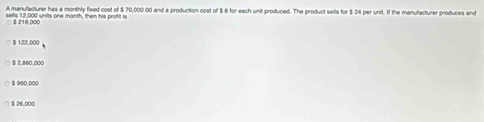 A manufacturer has a monthly fixed cost of $ 70,000.00 and a production cost of $ 8 for each unit produced. The product sells for $ 24 per unit. If the manufacturer produces and
sells 12,000 units one month, then his profit is
$ 218,000
$ 122,000
$ 2,880,000
$ 960,000
$ 26,000