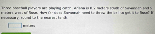 Three baseball players are playing catch. Ariana is 8.2 meters south of Savannah and 5
meters west of Rose. How far does Savannah need to throw the ball to get it to Rose? If 
necessary, round to the nearest tenth.
□ meters