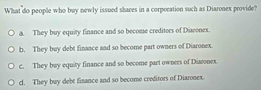 What do people who buy newly issued shares in a corporation such as Diaronex provide?
a. They buy equity finance and so become creditors of Diaronex.
b. They buy debt finance and so become part owners of Diaronex.
c. They buy equity finance and so become part owners of Diaronex.
d. They buy debt finance and so become creditors of Diaronex.