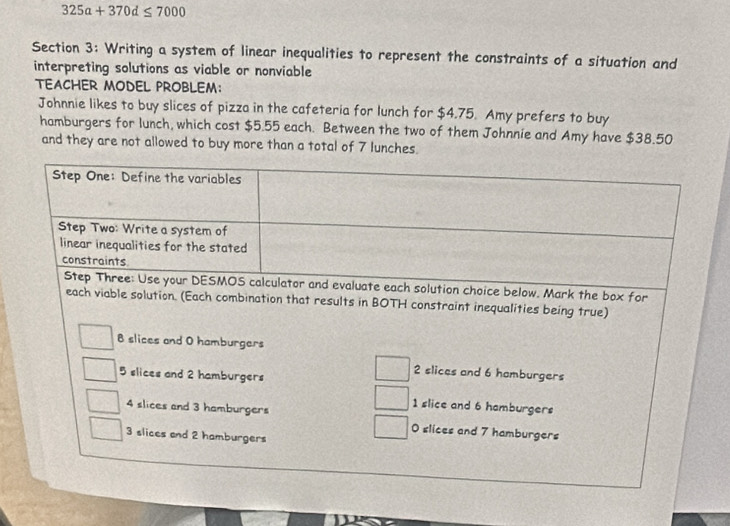 325a+370d≤ 7000
Section 3: Writing a system of linear inequalities to represent the constraints of a situation and
interpreting solutions as viable or nonviable
TEACHER MODEL PROBLEM:
Johnnie likes to buy slices of pizza in the cafeteria for lunch for $4.75. Amy prefers to buy
hamburgers for lunch, which cost $5.55 each. Between the two of them Johnnie and Amy have $38.50
and they are not allowed to buy more than a total of 7 lunches.
ution choice below. Mark the box for
each viable solution. (Each combination that results in BOTH constraint inequalities being true)
B slices and O hamburgers
2 slices and 6 hamburgers
5 slices and 2 hamburgers
1 slice and 6 hamburgers
4 slices and 3 hamburgers 0 slices and 7 hamburgers
3 slices and 2 hamburgers