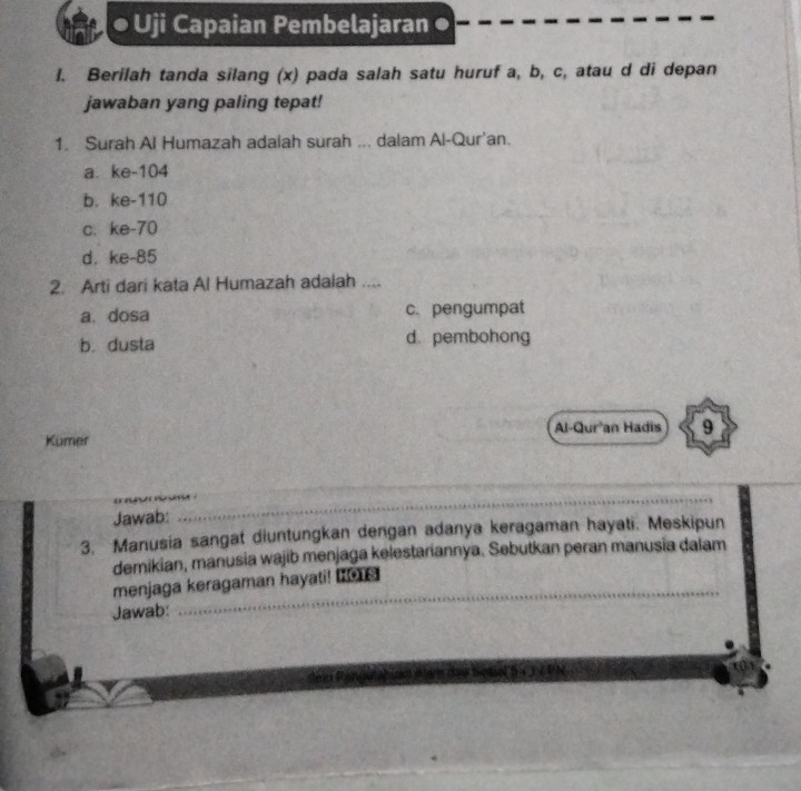 ● Uji Capaian Pembelajaran ●
l. Berilah tanda silang (x) pada salah satu huruf a, b, c, atau d di depan
jawaban yang paling tepat!
1. Surah Al Humazah adalah surah ... dalam Al-Qur'an.
a. ke- 104
b. ke- 110
c. ke- 70
d. ke- 85
2. Arti dari kata Al Humazah adalah ....
a. dosa c.pengumpat
b. dusta d. pembohong
Al-Qur'an Hadis 9
Kumer
_
_
_
Jawab:
_
3. Manusia sangat diuntungkan dengan adanya keragaman hayati. Meskipun
demikian, manusia wajib menjaga kelestariannya. Sebutkan peran manusia dalam
_
menjaga keragaman hayati! _o
Jawab: