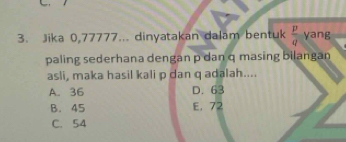 Jika 0,77777... dinyatakan dalam bentuk  p/q  yang
paling sederhana dengan p dan q masing bilangan
asli, maka hasil kali p dan q adalah....
A. 36 D. 63
B. 45 E. 72
C. 54