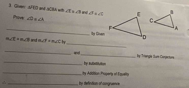 Given: △ FED and △ CBA with ∠ E≌ ∠ B and ∠ F≌ ∠ C
Prove: ∠ D≌ ∠ A
_ 
by Given 
_
m∠ E=m∠ B and m∠ F=m∠ C by 
_ 
_ 
and_ by Triangle Sum Conjecture 
by substitution 
_ 
by Addition Property of Equality 
∴ _by definition of congruence