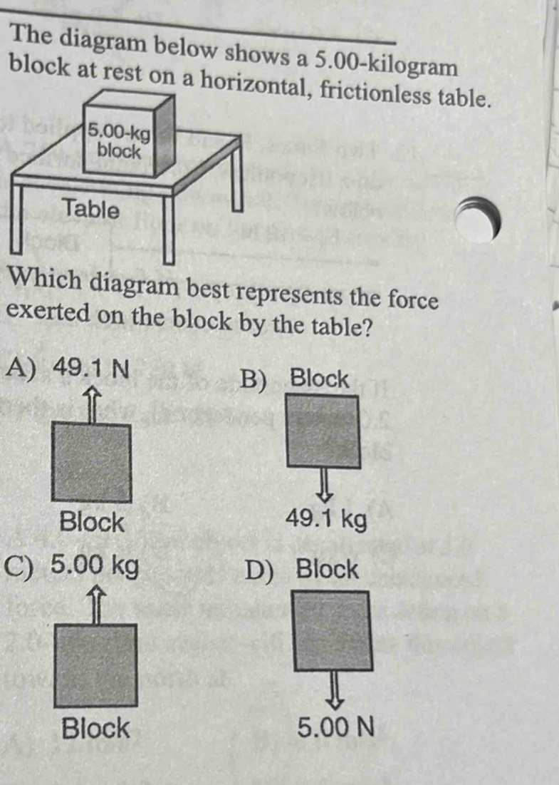 The diagram below shows a 5.00-kilogram
block at rest on atal, frictionless table.
Which diagram best represents the force
exerted on the block by the table?
A) 49.1 N
B) Block
Block 49.1 kg
C) 5.00 kg D) Block
Block