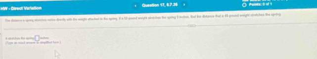 HW - Direct Varlation Question 17, 8.7.35 
Points: 0 of 1 
The distance a spring stratches vries directly with the weight ettached to the spring. If a 50-pound weight stretshes the spring 9 inches, find the distance that a 40-pound weight stretches the sprin() 
inclves 
Ist shytches the spring □ Type in eact anseer in simplified for