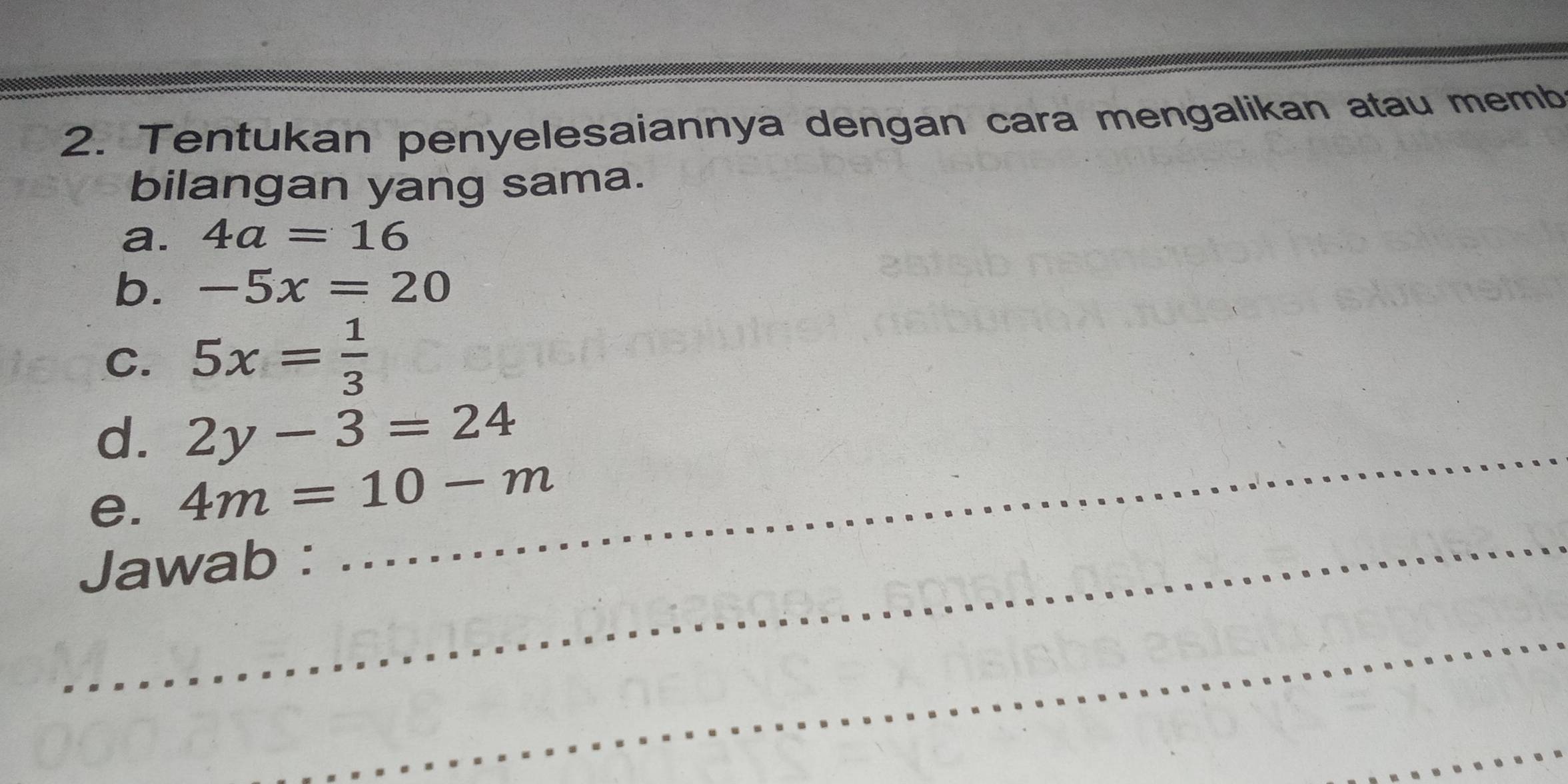 Tentukan penyelesaiannya dengan cara mengalikan atau memb 
bilangan yang sama. 
a. 4a=16
b. -5x=20
C. 5x= 1/3 
_ 
d. 2y-3=24
_ 
e. 4m=10-m
Jawab : 
_ 
_