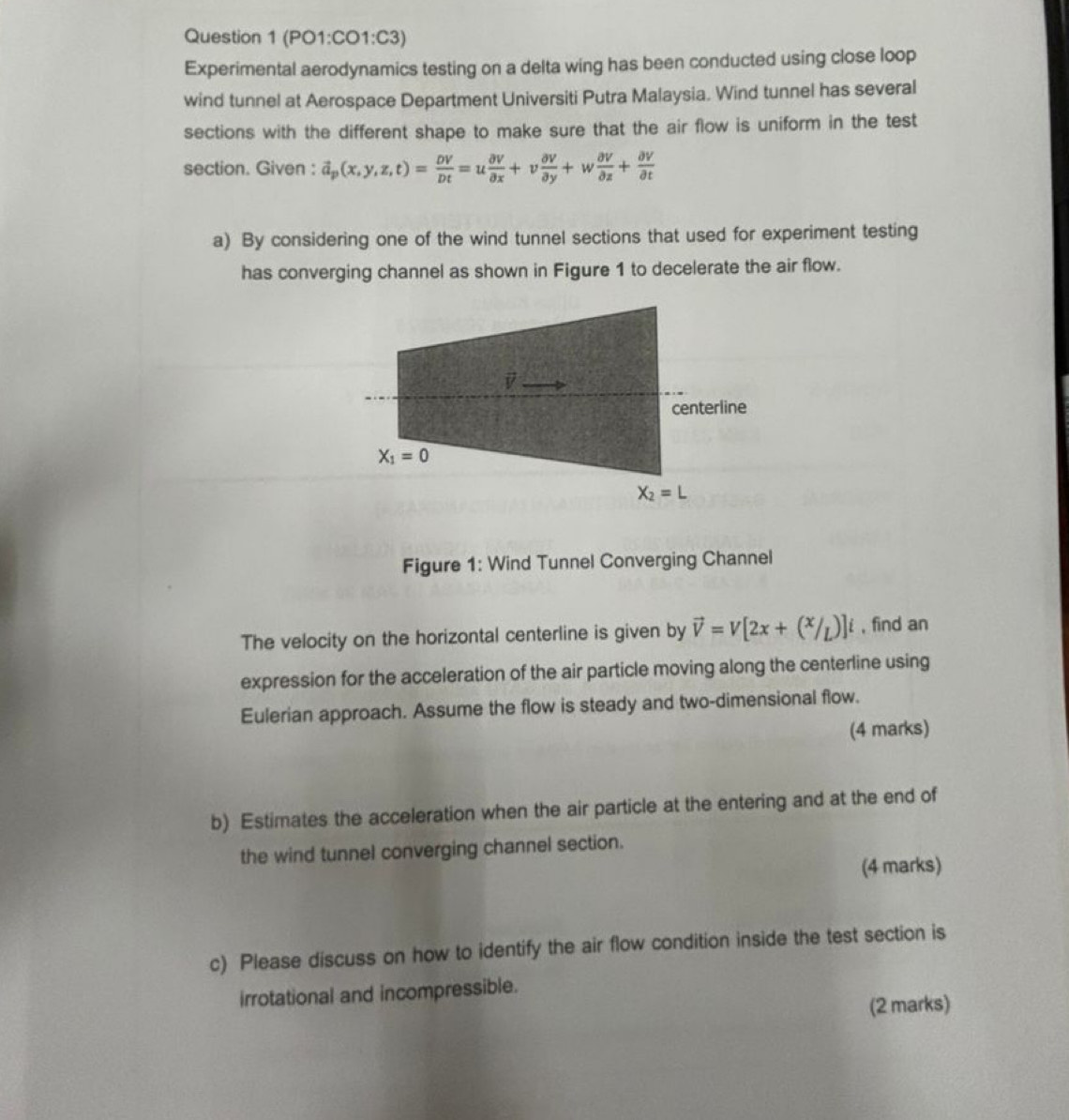 (PO1:CO1:C3)
Experimental aerodynamics testing on a delta wing has been conducted using close loop
wind tunnel at Aerospace Department Universiti Putra Malaysia. Wind tunnel has several
sections with the different shape to make sure that the air flow is uniform in the test
section. Given : vector a_p(x,y,z,t)= DV/Dt =u partial V/partial x +v partial V/partial y +w partial V/partial z + partial V/partial t 
a) By considering one of the wind tunnel sections that used for experiment testing
has converging channel as shown in Figure 1 to decelerate the air flow.
Figure 1: Wind Tunnel Converging Channel
The velocity on the horizontal centerline is given by vector v=V[2x+(^x/_L)]i , find an
expression for the acceleration of the air particle moving along the centerline using
Eulerian approach. Assume the flow is steady and two-dimensional flow.
(4 marks)
b) Estimates the acceleration when the air particle at the entering and at the end of
the wind tunnel converging channel section.
(4 marks)
c) Please discuss on how to identify the air flow condition inside the test section is
irrotational and incompressible.
(2 marks)