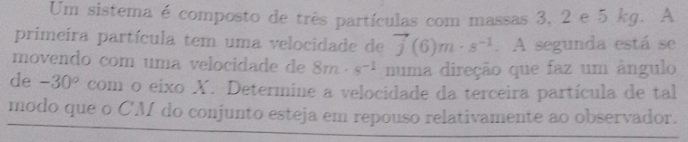 Um sistema é composto de três partículas com massas 3, 2 e 5 kg. A 
primeira partícula tem uma velocidade de vector j(6)m· s^(-1). A segunda está se 
movendo com uma velocidade de 8m· s^(-1) numa direção que faz um ângulo 
de -30° com o eixo X. Determine a velocidade da terceira partícula de tal 
modo que o C'M do conjunto esteja em repouso relativamente ao observador.