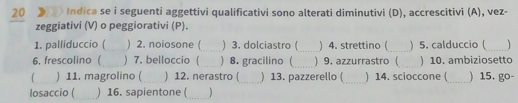 20 > Indica se i seguenti aggettivi qualificativi sono alterati diminutivi (D), accrescitivi (A), vez- 
zeggiativi (V) o peggiorativi (P). 
1. palliduccio ( _) 2. noiosone (_ ) 3. dolciastro (_ ) 4. strettino (_ ) 5. calduccio ( _) 
6. frescolino ( ) 7. belloccio (_ ) 8. gracilino(_  9. azzurrastro  ) 10. ambiziosetto 
) 11. magrolino ( ) 12. nerastro (_ ) 13. pazzerello (_ ) 14. scioccone (_ ) 15. go- 
losaccio ( ) 16. sapientone (_ )