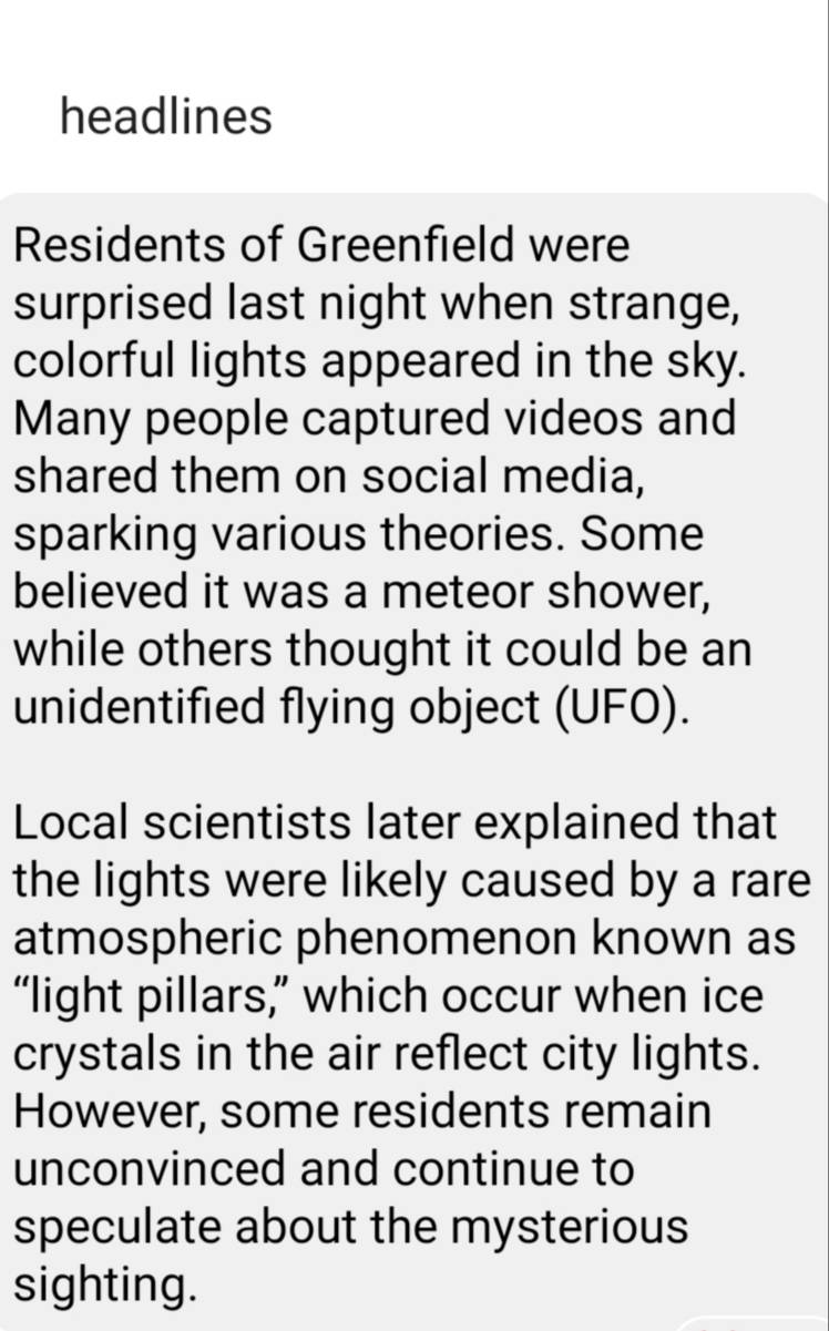 headlines 
Residents of Greenfield were 
surprised last night when strange, 
colorful lights appeared in the sky. 
Many people captured videos and 
shared them on social media, 
sparking various theories. Some 
believed it was a meteor shower, 
while others thought it could be an 
unidentified flying object (UFO). 
Local scientists later explained that 
the lights were likely caused by a rare 
atmospheric phenomenon known as 
“light pillars,” which occur when ice 
crystals in the air reflect city lights. 
However, some residents remain 
unconvinced and continue to 
speculate about the mysterious 
sighting.