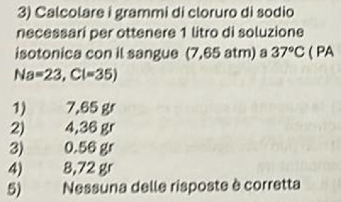 Calcolare i grammi di cloruro di sodio
necessari per ottenere 1 litro di soluzione
isotonica con il sangue (7,65 atm) a 37°C ( PA
Na=23,Cl=35)
1) 7,65 gr
2) 4,36 gr
3) 0.56 gr
4) 8,72 gr
5) Nessuna delle risposte è corretta