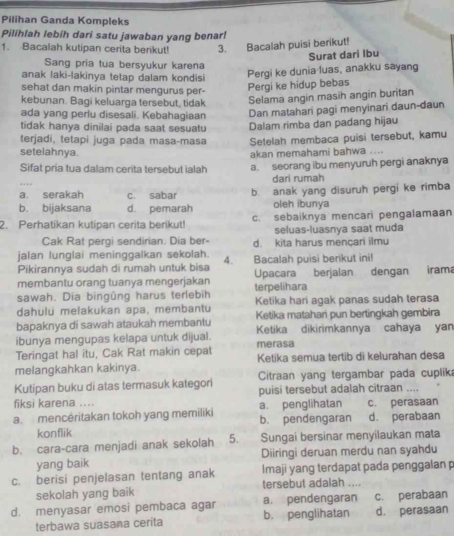 Pilihan Ganda Kompleks
Pilihlah lebih dari satu jawaban yang benar!
1. Bacalah kutipan cerita berikut! 3. Bacalah puisi berikut!
Surat dari Ibu
Sang pria tua bersyukur karena
anak laki-lakinya tetap dalam kondisi Pergi ke dunia luas, anakku sayang
sehat dan makin pintar mengurus per- Pergi ke hidup bebas
kebunan. Bagi keluarga tersebut, tidak Selama angin masih angin buritan
ada yang perlu disesali. Kebahagiaan Dan matahari pagi menyinari daun-daun
tidak hanya dinilai pada saat sesuatu Dalam rimba dan padang hijau
terjadi, tetapi juga pada masa-masa Setelah membaca puisi tersebut, kamu
setelahnya. akan memahami bahwa ..
Sifat pria tua dalam cerita tersebut ialah a. seorang ibu menyuruh pergi anaknya
dari rumah
a. serakah c. sabar b. anak yang disuruh pergi ke rimba
b. bijaksana d. pemarah oleh ibunya
2. Perhatikan kutipan cerita berikut! c. sebaiknya mencari pengalamaan
seluas-luasnya saat muda
Cak Rat pergi sendirian. Dia ber- d. kita harus mençari ilmu
jalan lunglai meninggalkan sekolah. Bacalah puisi berikut ini!
4.
Pikirannya sudah di rumah untuk bisa
membantu orang tuanya mengerjakan Upacara berjalan dengan iram
sawah. Dia bingùng harus terlebih terpelihara
dahulu melakukan apa, membantu Ketika hari agak panas sudah terasa
bapaknya di sawah ataukah membantu Ketika matahari pun bertingkah gembira
Ketika dikirimkannya cahaya yan
ibunya mengupas kelapa untuk dijual. merasa
Teringat hal itu, Cak Rat makin cepat Ketika semua tertib di kelurahan desa
melangkahkan kakinya.
Citraan yang tergambar pada cuplika
Kutipan buku di atas termasuk kategori puisi tersebut adalah citraan ....
fiksi karena ....
a. menceritakan tokoh yang memiliki a. penglihatan c. perasaan
b. pendengaran d. perabaan
konflik
b. cara-cara menjadi anak sekolah 5. Sungai bersinar menyilaukan mata
Diiringi deruan merdu nan syahdu
yang baik
c. berisi penjelasan tentang anak Imaji yang terdapat pada penggalan p
tersebut adalah ....
sekolah yang baik
d. menyasar emosi pembaca agar a. pendengaran c. perabaan
b. penglihatan
terbawa suasana cerita d. perasaan