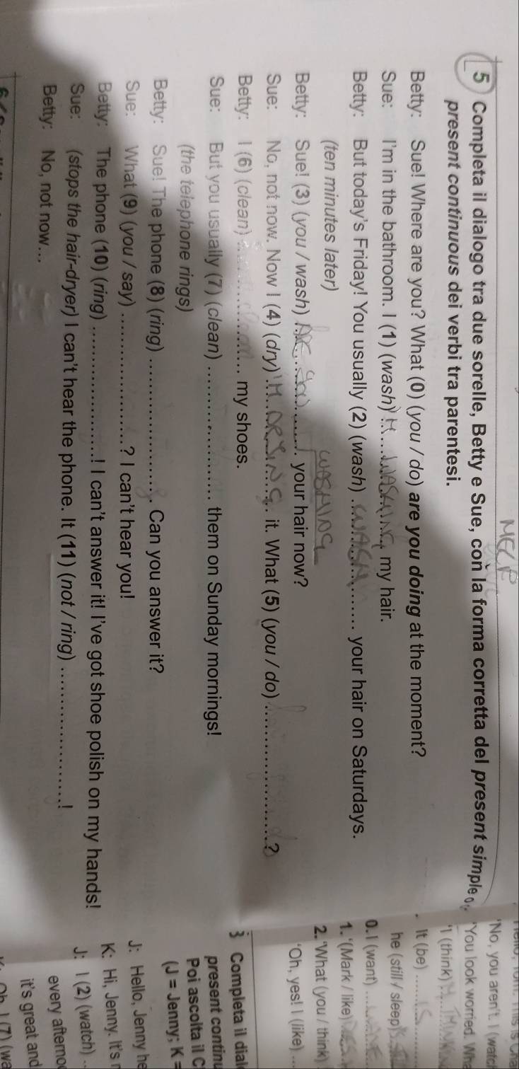 'No, you aren't. I (wat! 
5 Completa il dialogo tra due sorelle, Betty e Sue, con la forma corretta del present simple 'You look worried. Wh 
present continuous dei verbi tra parentesi. ' (think)_ 
Betty: Sue! Where are you? What (0) (you / do) are you doing at the moment? 
It (be)_ 
Sue: I'm in the bathroom. I (1) (wash) _ my hair. 
he (still / sleep_ 
0.1 (want)_ 
Betty: But today's Friday! You usually (2) (wash) _your hair on Saturdays. 
1.'(Mark / like)_ 
_ 
(ten minutes later) 
2. 'What (you / think) 
Betty: Sue! (3) (you / wash) _. your hair now? 
‘Oh, yes! I (like) . 
_ 
Sue: No, not now. Now I (4) (dry) _. it. What (5) (you / do) _? 
Betty: I (6) (clean) _my shoes. 
Completa il dial 
Sue: But you usually (7) (clean) _them on Sunday mornings! present continu 
(the telephone rings) 
Poi ascolta il C 
(J= 
Betty: Sue! The phone (8) (ring) _Can you answer it? Jenny; K=
Sue: What (9) (you / say) _? I can't hear you! 
J: Hello, Jenny he 
K: Hi, Jenny. It's r 
Betty: The phone (10) (ring) _! I can't answer it! I've got shoe polish on my hands! 
J: I (2) (watch) .. 
Sue: (stops the hair-dryer) I can't hear the phone. It (11) (not / ring) _.! 
Betty: No, not now. 
every aftero 
it's great and 
¹ (7) (wa