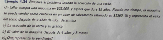 Ejemplo 4.34 Resuelva el problema usando la ecuación de una recta. 
Un taller compra una maquina en $25,900, y espera que dure 15 años. Pasado ese tiempo, la maquina 
se puede vender como chatarra en un valor de salvamento estimado en $1360. Si y representa el valor 
del torno después de x años de uso,. determina 
a) La ecuación de la recta y su gráfica 
b) El valor de la maquina después de 4 años y 8 meses 
c)¿Que representa la pendiente?