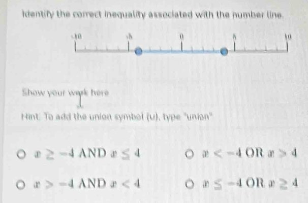 Identify the correct inequality associated with the number line. 
Show your werk here 
Hint: To add the union symbol (u), type "union"
x≥ -4ANDx≤ 4
x OR x>4
x>-4 AND x<4</tex> x≤ -4OR x≥ 4