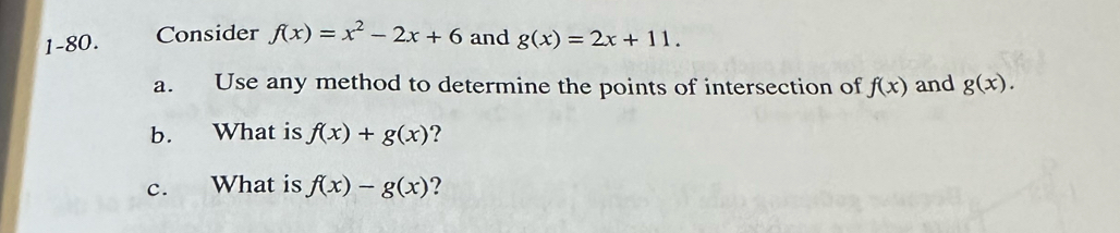 1-80. Consider f(x)=x^2-2x+6 and g(x)=2x+11. 
a. Use any method to determine the points of intersection of f(x) and g(x). 
b. What is f(x)+g(x) ? 
c. What is f(x)-g(x) ?