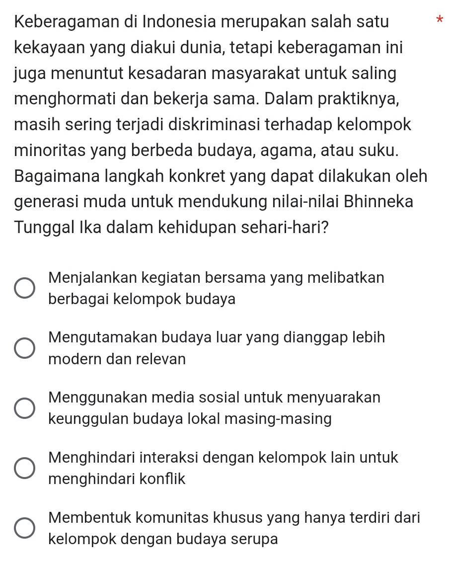 Keberagaman di Indonesia merupakan salah satu *
kekayaan yang diakui dunia, tetapi keberagaman ini
juga menuntut kesadaran masyarakat untuk saling
menghormati dan bekerja sama. Dalam praktiknya,
masih sering terjadi diskriminasi terhadap kelompok
minoritas yang berbeda budaya, agama, atau suku.
Bagaimana langkah konkret yang dapat dilakukan oleh
generasi muda untuk mendukung nilai-nilai Bhinneka
Tunggal Ika dalam kehidupan sehari-hari?
Menjalankan kegiatan bersama yang melibatkan
berbagai kelompok budaya
Mengutamakan budaya luar yang dianggap lebih
modern dan relevan
Menggunakan media sosial untuk menyuarakan
keunggulan budaya lokal masing-masing
Menghindari interaksi dengan kelompok lain untuk
menghindari konflik
Membentuk komunitas khusus yang hanya terdiri dari
kelompok dengan budaya serupa