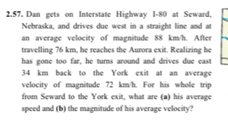 Dan gets on Interstate Highway I-80 at Seward, 
Nebraska, and drives due west in a straight line and at 
an average velocity of magnitude 88 km/h. After 
travelling 76 km, he reaches the Aurora exit. Realizing he 
has gone too far, he turns around and drives due east
34 km back to the York exit at an average 
velocity of magnitude 72 km/h. For his whole trip 
from Seward to the York exit, what are (a) his average 
speed and (b) the magnitude of his average velocity?