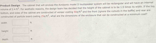 Product Design The cabinet that will enclose the Acrosonic model D loudspeaker system will be rectangular and will have an internal 
volume of 2.4ft^3. For aesthetic reasons, the design team has decided that the height of the cabinet is to be 1.5 times its width. If the top, 
bottom, and sides of the cabinet are constructed of veneer costing 50?/ft^2 and the front (ignore the cutouts in the baffle) and rear are 
constructed of particle board costing 25e/ft^2 , what are the dimensions of the enclosure that can be constructed at a minimum cost? 
width □ ft
height □ ft
depth □ f