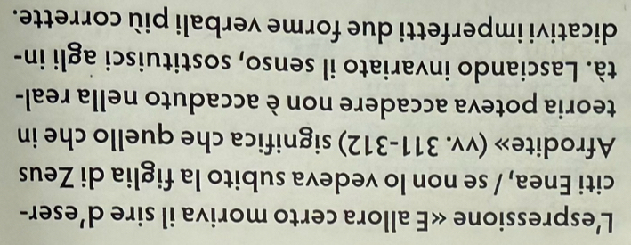 L'espressione <<E allora certo moriva il sire d’eser- 
citi Enea, / se non lo vedeva subito la figlia di Zeus 
Afrodite» (vv. 311-312) significa che quello che in 
teoria poteva accadere non è accaduto nella real- 
tà. Lasciando invariato il senso, sostituisci agli in- 
dicativi imperfetti due forme verbali più corrette.