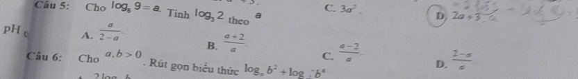 Cho log _69=a. Tinh log _32_theoa
+2 C. 3a^2, D. 2a+3
pH A.  a/2-a .
B.  (a+2)/a . 
Câu 6: Cho a,b>0 C.  (a-2)/a . D.  (2-a)/a . Rút gọn biểu thức log _ab^2+log ;b^4
71