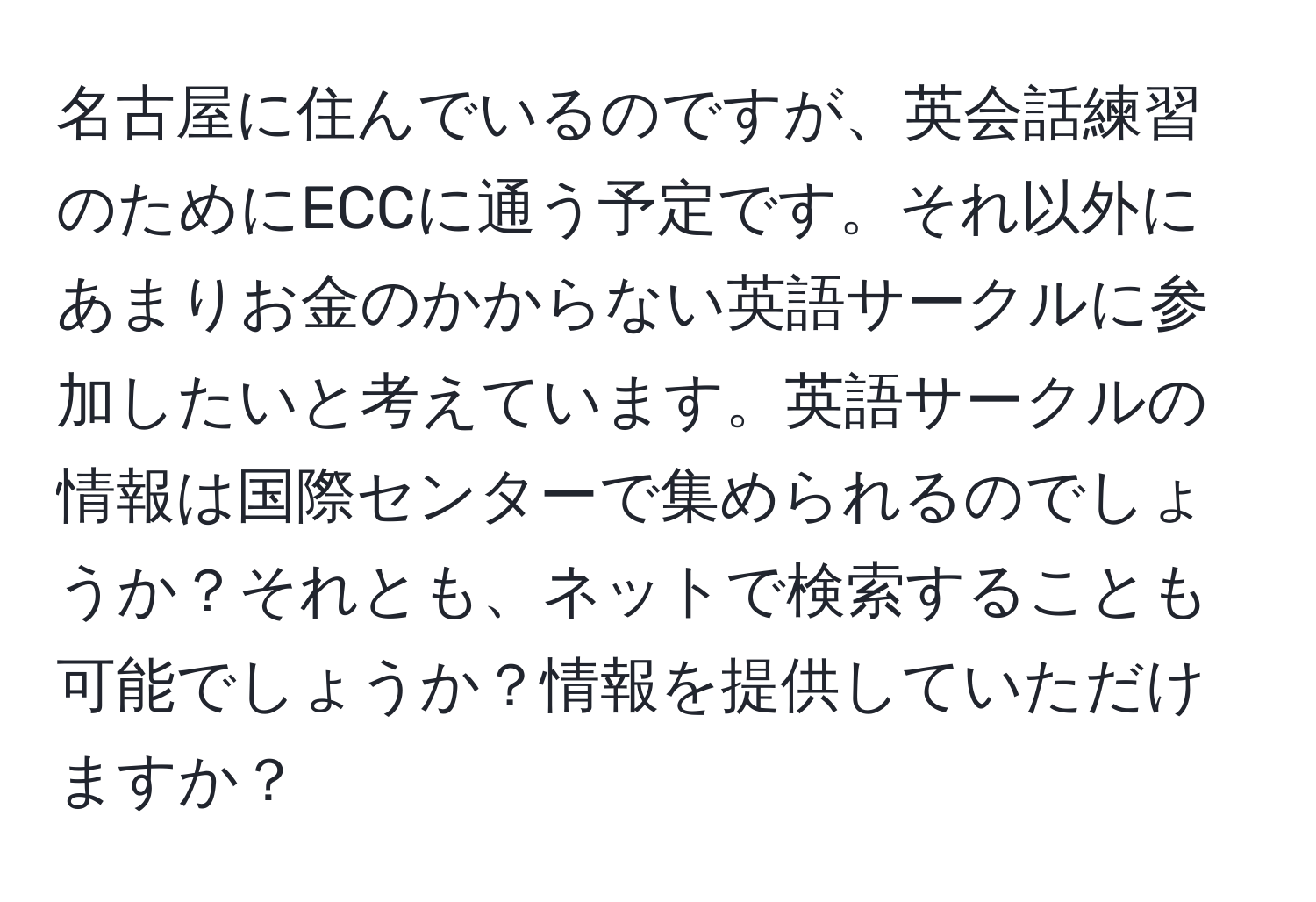 名古屋に住んでいるのですが、英会話練習のためにECCに通う予定です。それ以外にあまりお金のかからない英語サークルに参加したいと考えています。英語サークルの情報は国際センターで集められるのでしょうか？それとも、ネットで検索することも可能でしょうか？情報を提供していただけますか？