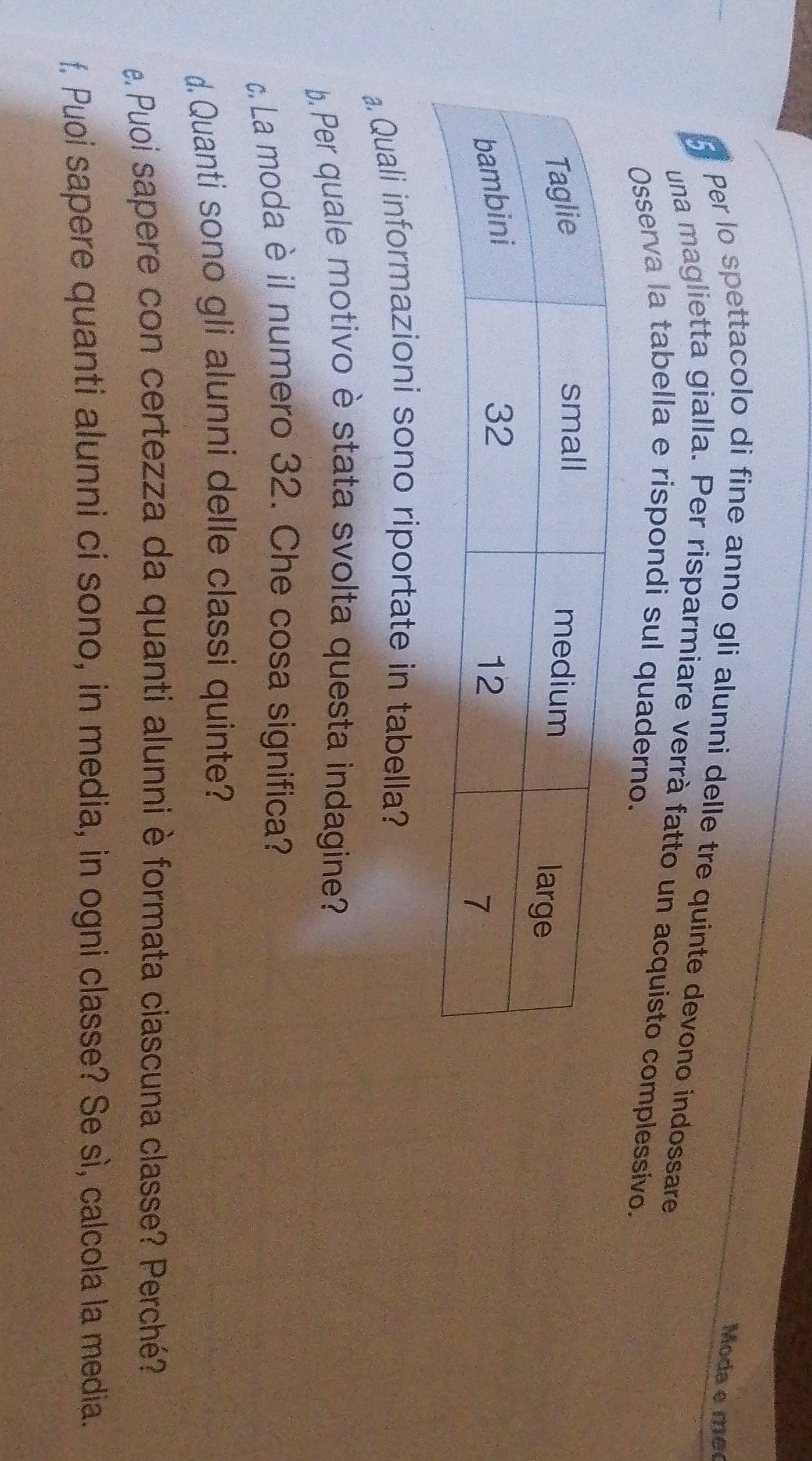 Moda e mêo 
Per lo spettacolo di fine anno gli alunni delle tre quinte devono indossare 
una maglietta gialla. Per risparmiare verrà fatto un acquisto complessivo. 
Osserva la tabella e rispondi sul quaderno. 
a. Quali informazioni sono riportate in tabella? 
b. Per quale motivo è stata svolta questa indagine? 
c. La moda è il numero 32. Che cosa significa? 
d. Quanti sono gli alunni delle classi quinte? 
e. Puoi sapere con certezza da quanti alunni è formata ciascuna classe? Perché? 
f. Puoi sapere quanti alunni ci sono, in media, in ogni classe? Se sì, calcola la media.