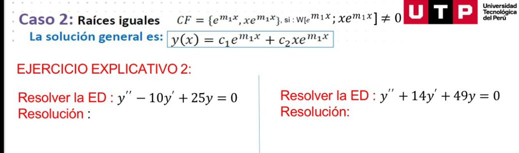 Universidad 
Tecnológica 
Caso 2: Raíces iguales CF= e^(m_1)x, xe^(m_1)x , si:W[e^(m_1)x;xe^(m_1)x]!= 0 del Perú 
La solución general es: y(x)=c_1e^(m_1)x+c_2xe^(m_1)x
EJERCICIO EXPLICATIVO 2: 
Resolver la ED ) : y''-10y'+25y=0 Resolver la △ 0: y''+14y'+49y=0
Resolución : Resolución: