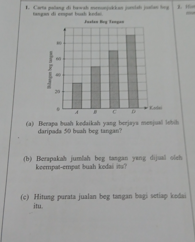 Carta palang di bawah menunjukkan jumiah jualan beg 2. Hon 
tangan di empat buah kedai. ffoo 
(a) Berapa buah kedaikah yang berjaya menjual lebih 
daripada 50 buah beg tangan? 
(b) Berapakah jumlah beg tangan yang dijual oleh 
keempat-empat buah kedai itu? 
(c) Hitung purata jualan beg tangan bagi setiap kedai 
itu.