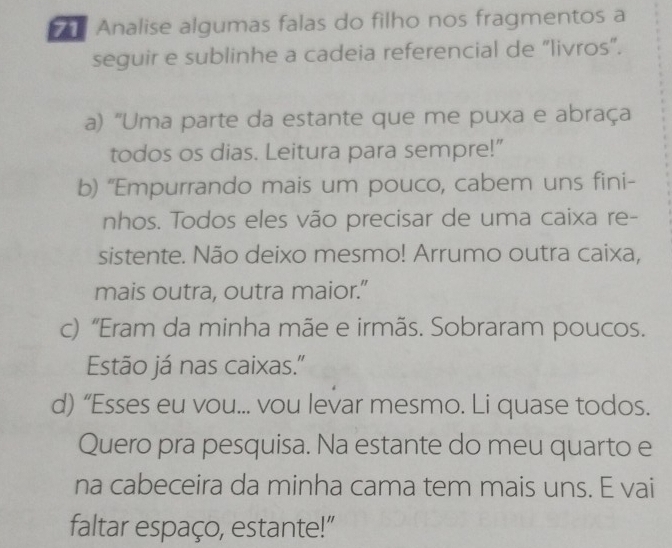 Analise algumas falas do filho nos fragmentos a 
seguir e sublinhe a cadeia referencial de “livros”. 
a) "Uma parte da estante que me puxa e abraça 
todos os dias. Leitura para sempre!" 
b) “Empurrando mais um pouco, cabem uns fini- 
nhos. Todos eles vão precisar de uma caixa re- 
sistente. Não deixo mesmo! Arrumo outra caixa, 
mais outra, outra maior.” 
c) “Eram da minha mãe e irmãs. Sobraram poucos. 
Estão já nas caixas." 
d) “Esses eu vou... vou levar mesmo. Li quase todos. 
Quero pra pesquisa. Na estante do meu quarto e 
na cabeceira da minha cama tem mais uns. E vai 
faltar espaço, estante!"