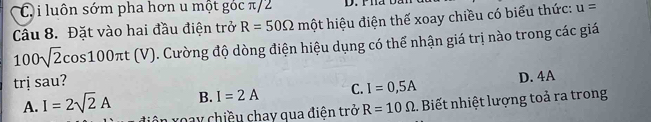 Ci luôn sớm pha hơn u một góc π/2
Câu 8. Đặt vào hai đầu điện trở R=50Omega mhat Q t hiệu điện thế xoay chiều có biểu thức: u=
100sqrt(2)cos 100π t(V) 0. Cường độ dòng điện hiệu dụng có thể nhận giá trị nào trong các giá
trị sau?
B. I=2A C. I=0,5A D. 4A
A. I=2sqrt(2)A C roay chiều chay qua điện trở R=10Omega.. Biết nhiệt lượng toả ra trong