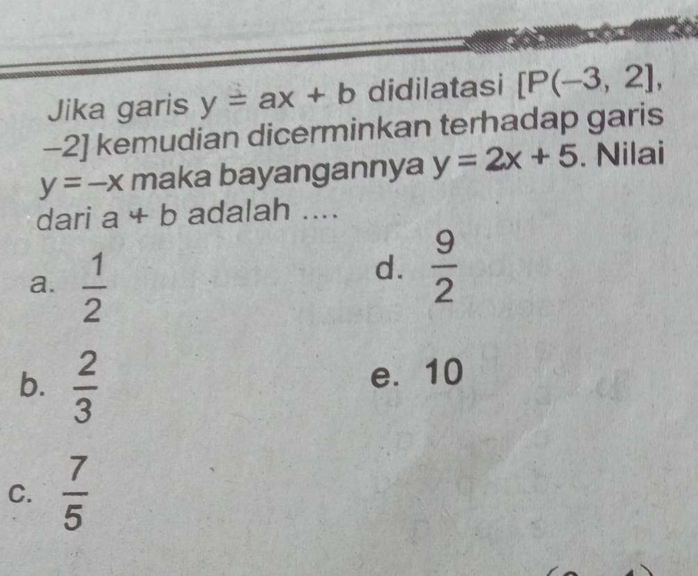 Jika garis y=ax+b didilatasi [P(-3,2],
-2] kemudian dicerminkan terhadap garis
y=-x maka bayangannya y=2x+5. Nilai
dari a+b adalah ....
a.  1/2 
d.  9/2 
b.  2/3 
e. 10
C.  7/5 