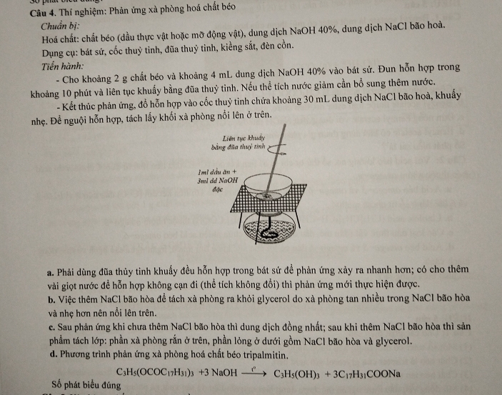 Đo phat
Câu 4. Thí nghiệm: Phản ứng xà phòng hoá chất béo
Chuẩn bị:
Hoá chất: chất béo (dầu thực vật hoặc mỡ động vật), dung dịch NaOH 40%, dung dịch NaCl bão hoà.
Dụng cụ: bát sứ, cốc thuỷ tinh, đũa thuỷ tinh, kiềng sắt, đèn cồn.
Tiến hành:
- Cho khoảng 2 g chất béo và khoảng 4 mL dung dịch NaOH 40% vào bát sứ. Đun hỗn hợp trong
khoảng 10 phút và liên tục khuẩy bằng đũa thuỷ tinh. Nếu thể tích nước giảm cần bổ sung thêm nước,
- Kết thúc phản ứng, đổ hỗn hợp vào cốc thuỷ tinh chứa khoảng 30 mL dung dịch NaCl bão hoà, khuẩy
nhẹ. Để nguội hỗn hợp, tách lấy khối xà phòng nổi lên ở trên.
a. Phải dùng đũa thủy tinh khuấy đều hỗn hợp trong bát sứ đề phản ứng xảy ra nhanh hơn; có cho thêm
vài giọt nước đề hỗn hợp không cạn đi (thể tích không đổi) thì phản ứng mới thực hiện được.
b. Việc thêm NaCl bão hòa để tách xà phòng ra khỏi glycerol do xà phòng tan nhiều trong NaCl bão hòa
và nhẹ hơn nên nổi lên trên.
c. Sau phản ứng khi chưa thêm NaCl bão hòa thì dung dịch đồng nhất; sau khi thêm NaCl bão hòa thì sản
phầẩm tách lớp: phần xà phòng rắn ở trên, phần lỏng ở dưới gồm NaCl bão hòa và glycerol.
d. Phương trình phản ứng xà phòng hoá chất béo tripalmitin.
C_3H_5(OCOC_17H_31)_3+3NaOHxrightarrow I^nC_3H_5(OH)_3+3C_17H_31COONa
Số phát biểu đúng