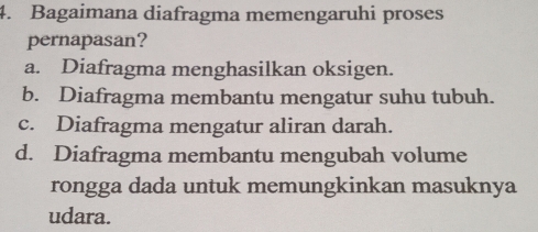 Bagaimana diafragma memengaruhi proses
pernapasan?
a. Diafragma menghasilkan oksigen.
b. Diafragma membantu mengatur suhu tubuh.
c. Diafragma mengatur aliran darah.
d. Diafragma membantu mengubah volume
rongga dada untuk memungkinkan masuknya
udara.