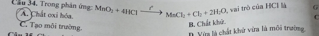 Cầu 34. Trong phản ứng: MnO_2+4HCl t° MnCl_2+Cl_2+2H_2O , vai trò của HCl là G
A. Chất oxi hóa.
C
C. Tạo môi trường.
B. Chất khử.
Câu
D. Vừa là chất khử vừa là môi trường.