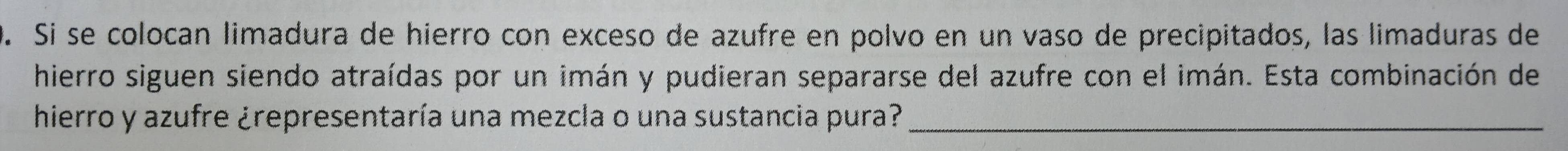 Si se colocan limadura de hierro con exceso de azufre en polvo en un vaso de precipitados, las limaduras de 
hierro siguen siendo atraídas por un imán y pudieran separarse del azufre con el imán. Esta combinación de 
hierro y azufre ¿representaría una mezcla o una sustancia pura?_