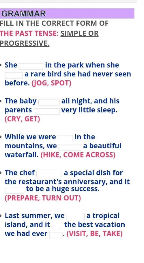 GRAMMAR 
FILL IN THE CORRECT FORM OF 
THE PAST TENSE: SIMPLE OR 
PROGRESSIVE. 
She in the park when she 
□ a rare bird she had never seen 
before. (JOG, SPOT) 
The baby □ all night, and his 
parents □  □ very little sleep. 
(CRY, GET) 
While we were □ in the 
mountains, we □ a beautiful 
waterfall. (HIKE, COME ACROSS) 
The chef □ a special dish for 
the restaurant's anniversary, and it 
□ to be a huge success. 
(PREPARE, TURN OUT) 
Last summer, we □ a tropical 
island, and it □ the best vacation 
we had ever □. (VISIT, BE, TAKE)