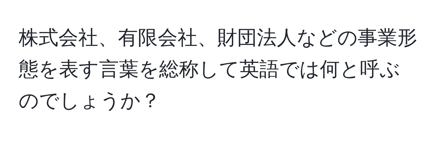 株式会社、有限会社、財団法人などの事業形態を表す言葉を総称して英語では何と呼ぶのでしょうか？