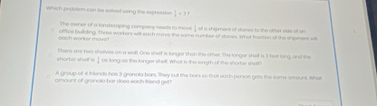 wWhich problam can be solved uaing like expression  1/4 =3
The owner of a lond scaping company needs to move of a shipment of stames to she other wae off an 
cach worker movs? office building. Three workers wil each move the same number of stanes. What frostion of the shipment will 
shartor shelf is T here are two sholves on a wall. One shelf is longer than the other. The longer shelf is 3 feet long, and the 
as long as the longer shell. What is the length of the shorter siself ? 
A group of 4 friends has 3 granola bars. They cut the bars s0 that cach person gets the same amount. What 
omount of granola bar coes each friend get?